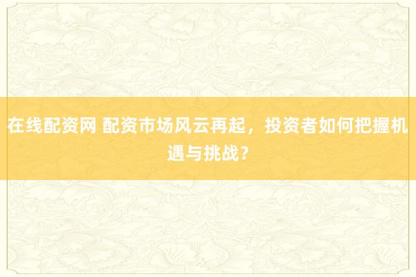 在线配资网 配资市场风云再起，投资者如何把握机遇与挑战？