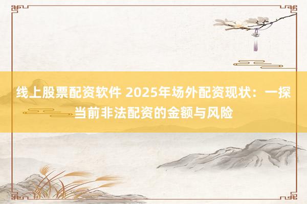 线上股票配资软件 2025年场外配资现状：一探当前非法配资的金额与风险