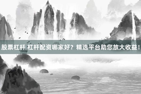 股票杠杆 杠杆配资哪家好？精选平台助您放大收益！