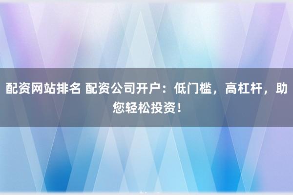 配资网站排名 配资公司开户：低门槛，高杠杆，助您轻松投资！