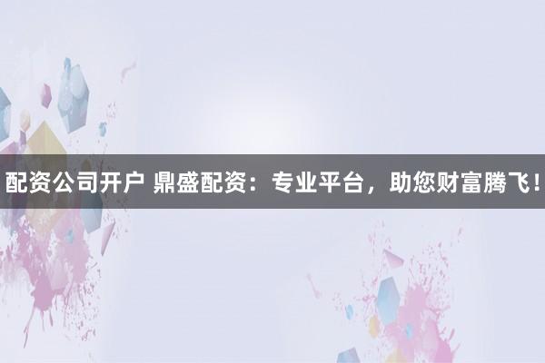 配资公司开户 鼎盛配资：专业平台，助您财富腾飞！