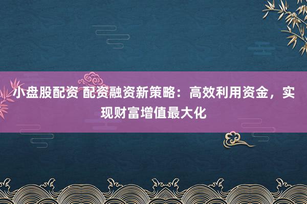 小盘股配资 配资融资新策略：高效利用资金，实现财富增值最大化