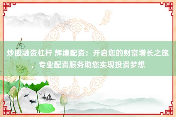 炒股融资杠杆 辉煌配资：开启您的财富增长之旅，专业配资服务助您实现投资梦想