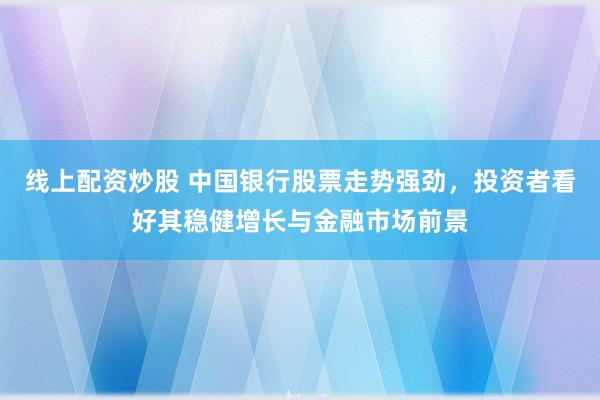 线上配资炒股 中国银行股票走势强劲，投资者看好其稳健增长与金融市场前景