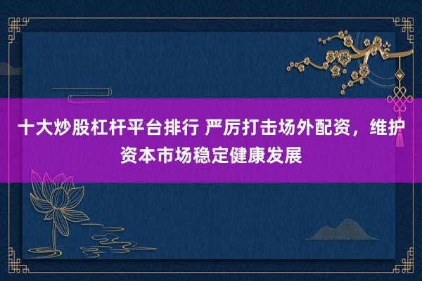 十大炒股杠杆平台排行 严厉打击场外配资，维护资本市场稳定健康发展
