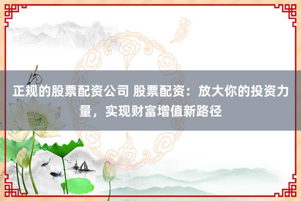 正规的股票配资公司 股票配资：放大你的投资力量，实现财富增值新路径