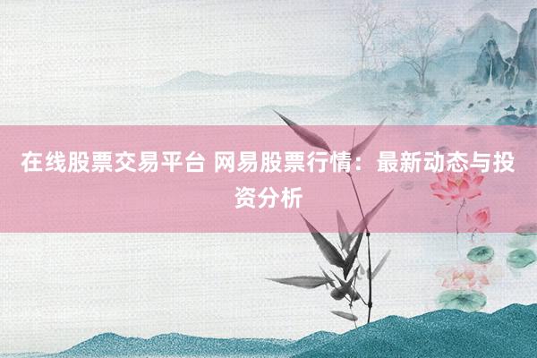 在线股票交易平台 网易股票行情：最新动态与投资分析
