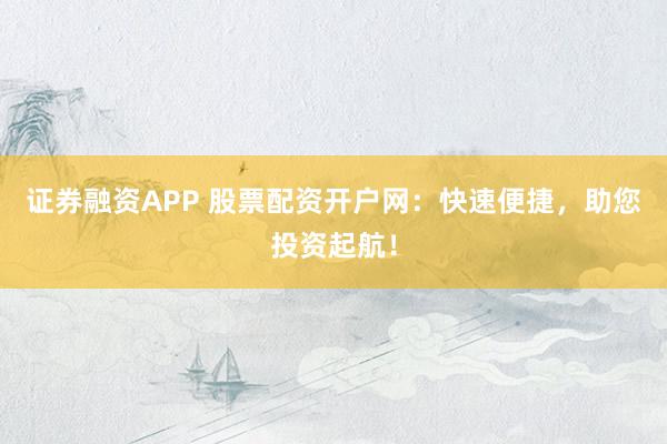 证券融资APP 股票配资开户网：快速便捷，助您投资起航！