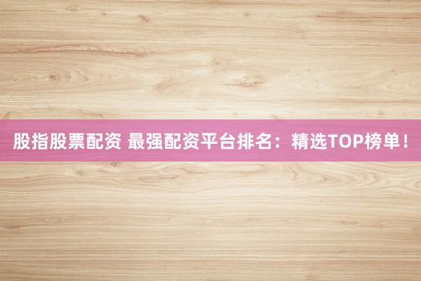 股指股票配资 最强配资平台排名：精选TOP榜单！