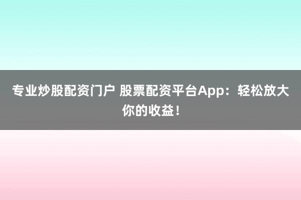 专业炒股配资门户 股票配资平台App：轻松放大你的收益！