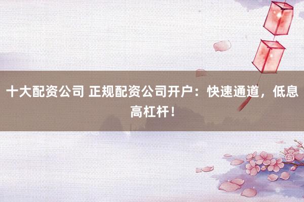 十大配资公司 正规配资公司开户：快速通道，低息高杠杆！