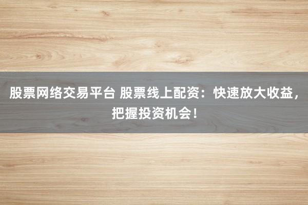 股票网络交易平台 股票线上配资：快速放大收益，把握投资机会！