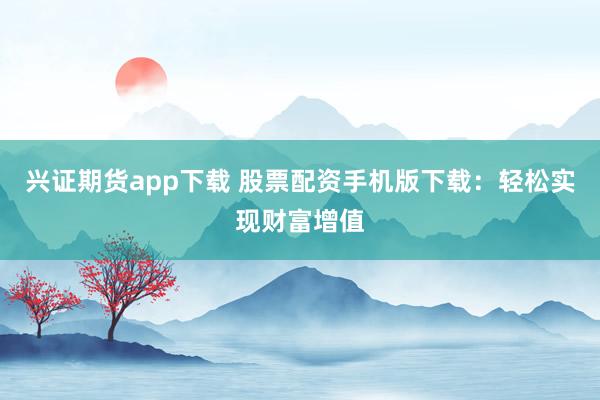 兴证期货app下载 股票配资手机版下载：轻松实现财富增值