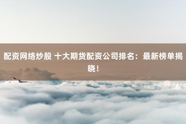 配资网络炒股 十大期货配资公司排名：最新榜单揭晓！