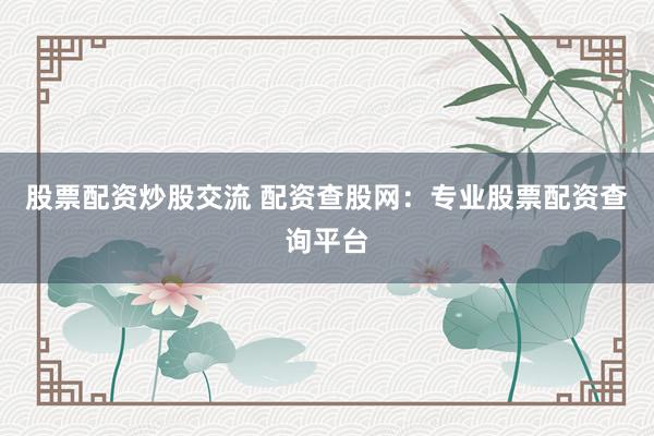股票配资炒股交流 配资查股网：专业股票配资查询平台