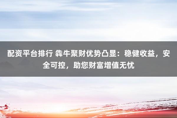 配资平台排行 犇牛聚财优势凸显：稳健收益，安全可控，助您财富增值无忧