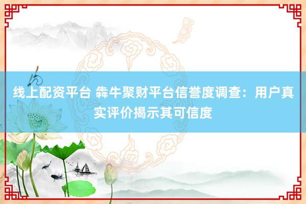 线上配资平台 犇牛聚财平台信誉度调查：用户真实评价揭示其可信度