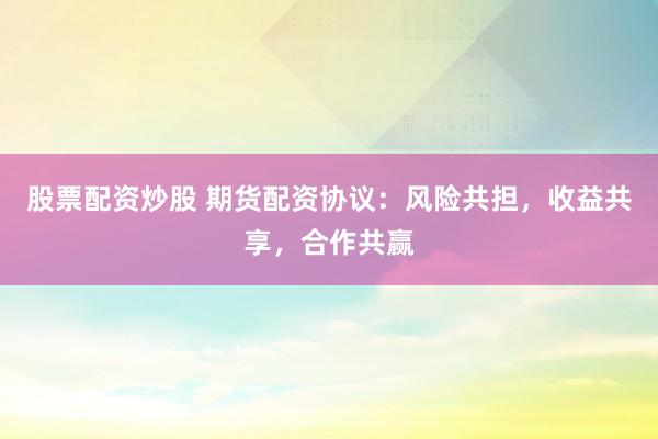 股票配资炒股 期货配资协议：风险共担，收益共享，合作共赢