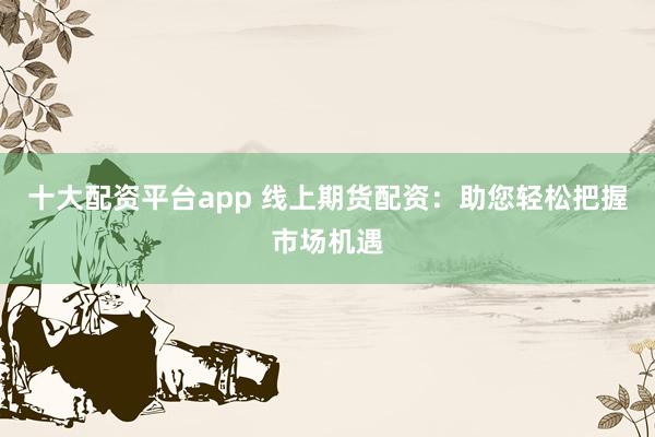 十大配资平台app 线上期货配资：助您轻松把握市场机遇
