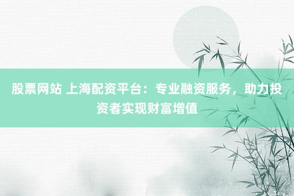 股票网站 上海配资平台：专业融资服务，助力投资者实现财富增值