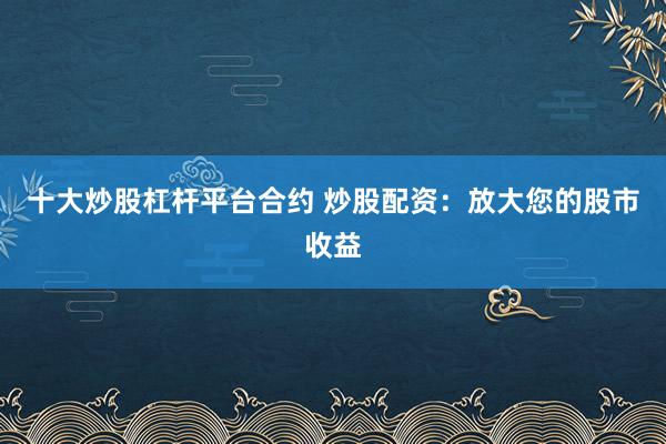 十大炒股杠杆平台合约 炒股配资：放大您的股市收益