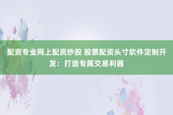 配资专业网上配资炒股 股票配资头寸软件定制开发：打造专属交易利器