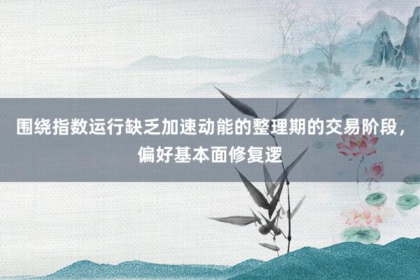 围绕指数运行缺乏加速动能的整理期的交易阶段，偏好基本面修复逻