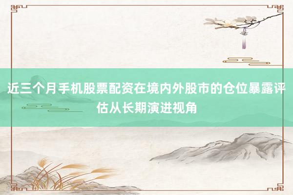 近三个月手机股票配资在境内外股市的仓位暴露评估从长期演进视角