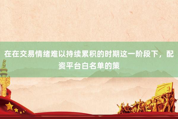 在在交易情绪难以持续累积的时期这一阶段下，配资平台白名单的策
