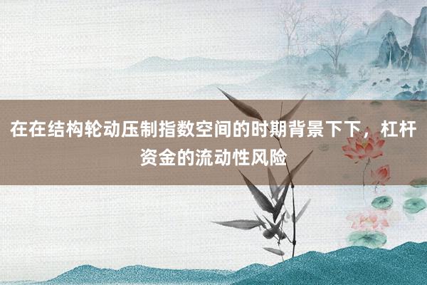 在在结构轮动压制指数空间的时期背景下下，杠杆资金的流动性风险