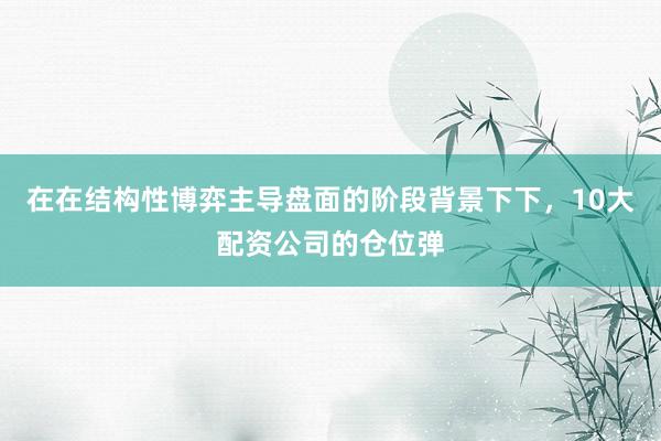 在在结构性博弈主导盘面的阶段背景下下，10大配资公司的仓位弹