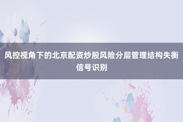 风控视角下的北京配资炒股风险分层管理结构失衡信号识别