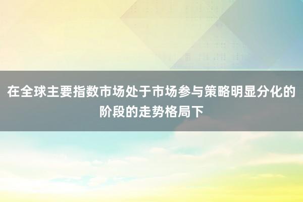 在全球主要指数市场处于市场参与策略明显分化的阶段的走势格局下