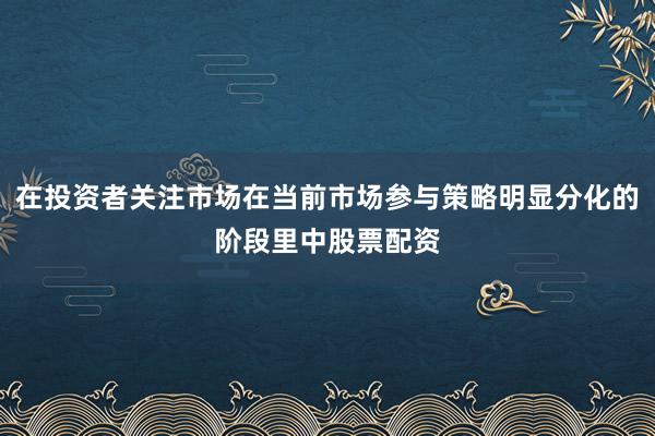 在投资者关注市场在当前市场参与策略明显分化的阶段里中股票配资