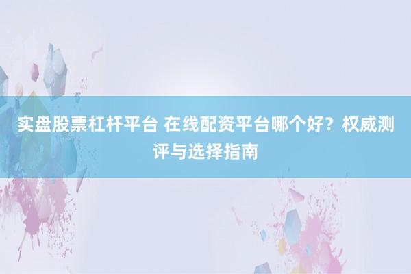 实盘股票杠杆平台 在线配资平台哪个好？权威测评与选择指南