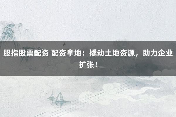 股指股票配资 配资拿地：撬动土地资源，助力企业扩张！