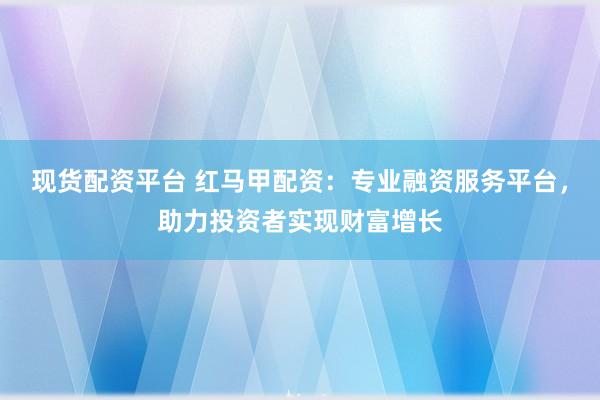 现货配资平台 红马甲配资：专业融资服务平台，助力投资者实现财富增长