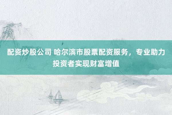 配资炒股公司 哈尔滨市股票配资服务，专业助力投资者实现财富增值