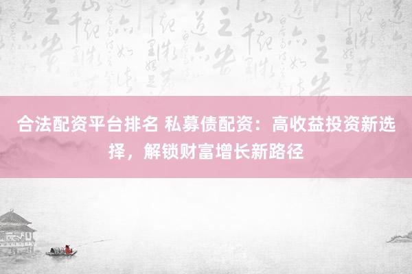 合法配资平台排名 私募债配资：高收益投资新选择，解锁财富增长新路径