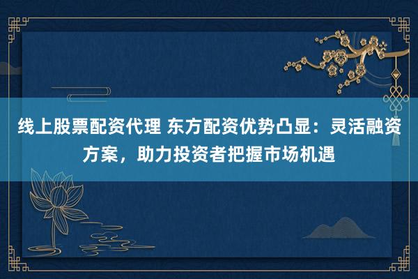 线上股票配资代理 东方配资优势凸显：灵活融资方案，助力投资者把握市场机遇