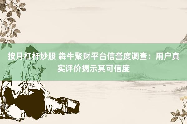 按月杠杆炒股 犇牛聚财平台信誉度调查：用户真实评价揭示其可信度
