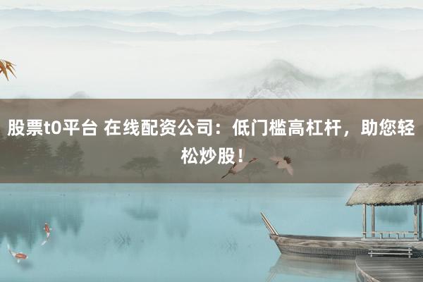 股票t0平台 在线配资公司：低门槛高杠杆，助您轻松炒股！