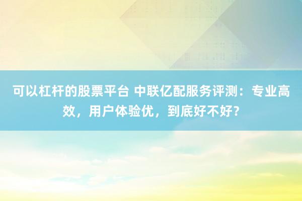 可以杠杆的股票平台 中联亿配服务评测：专业高效，用户体验优，到底好不好？