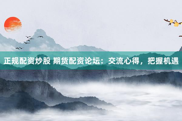 正规配资炒股 期货配资论坛：交流心得，把握机遇