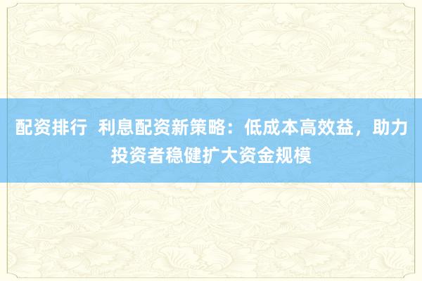 配资排行  利息配资新策略：低成本高效益，助力投资者稳健扩大资金规模