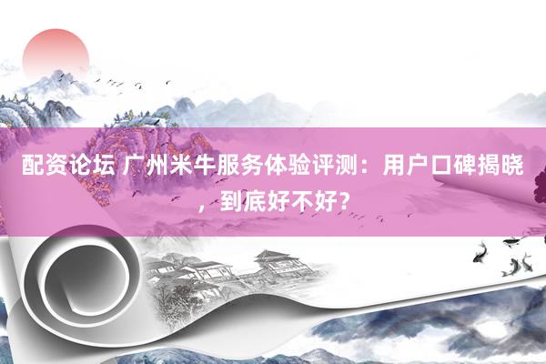 配资论坛 广州米牛服务体验评测：用户口碑揭晓，到底好不好？