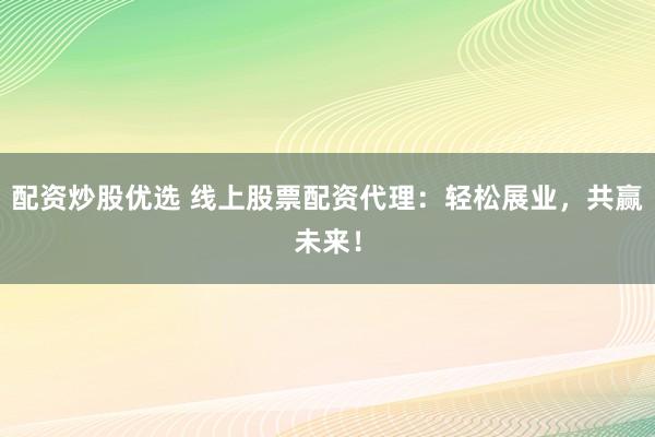 配资炒股优选 线上股票配资代理：轻松展业，共赢未来！