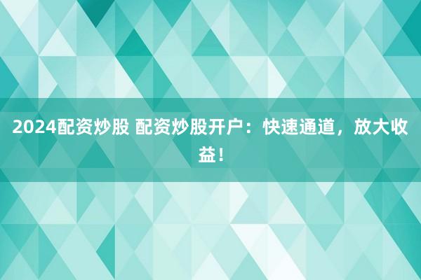 2024配资炒股 配资炒股开户：快速通道，放大收益！