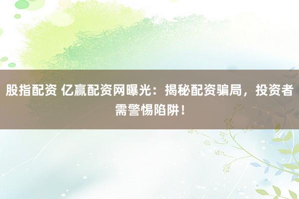 股指配资 亿赢配资网曝光：揭秘配资骗局，投资者需警惕陷阱！