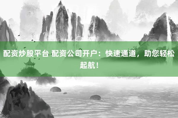 配资炒股平台 配资公司开户：快速通道，助您轻松起航！